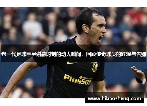 老一代足球巨星谢幕时刻的动人瞬间，回顾传奇球员的辉煌与告别