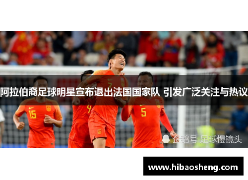 阿拉伯裔足球明星宣布退出法国国家队 引发广泛关注与热议